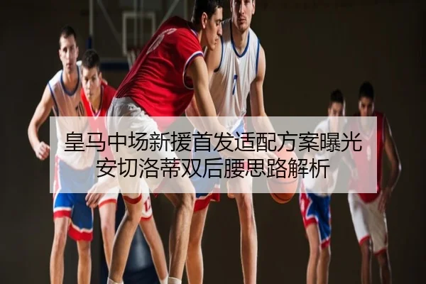 皇马中场新援首发适配方案曝光 安切洛蒂双后腰思路解析