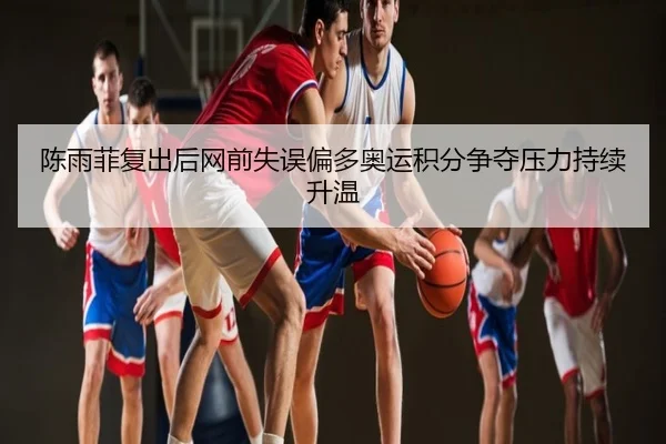 陈雨菲复出后网前失误偏多奥运积分争夺压力持续升温