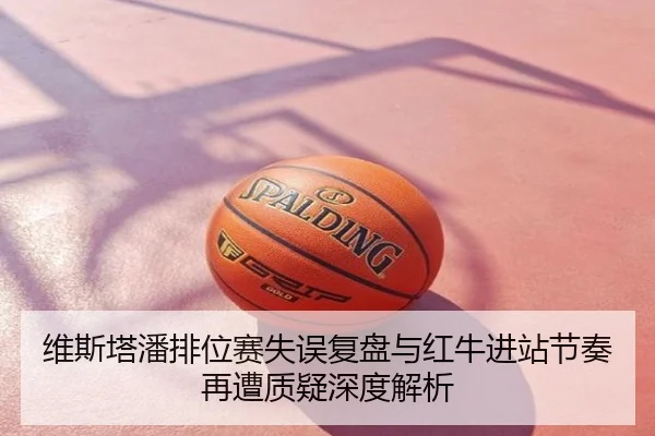 维斯塔潘排位赛失误复盘与红牛进站节奏再遭质疑深度解析